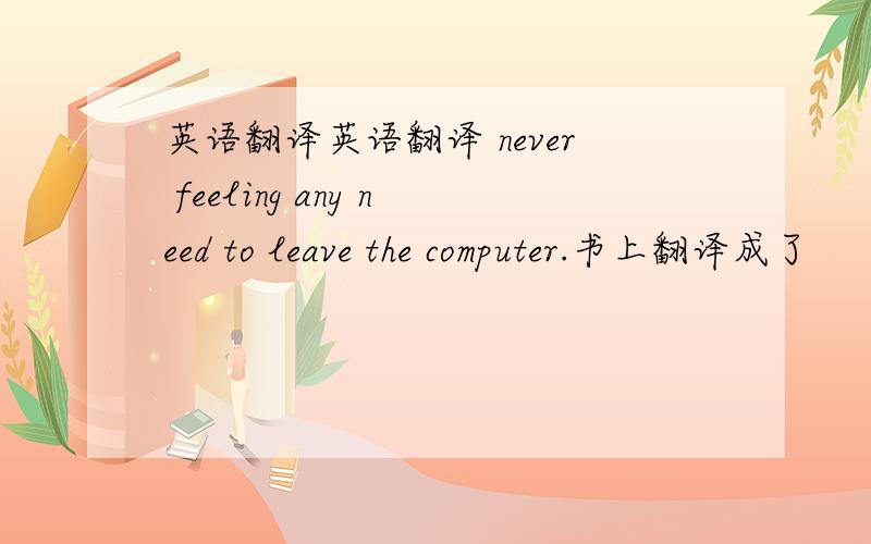 英语翻译英语翻译 never feeling any need to leave the computer.书上翻译成了