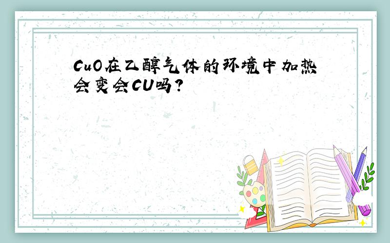 CuO在乙醇气体的环境中加热会变会CU吗?