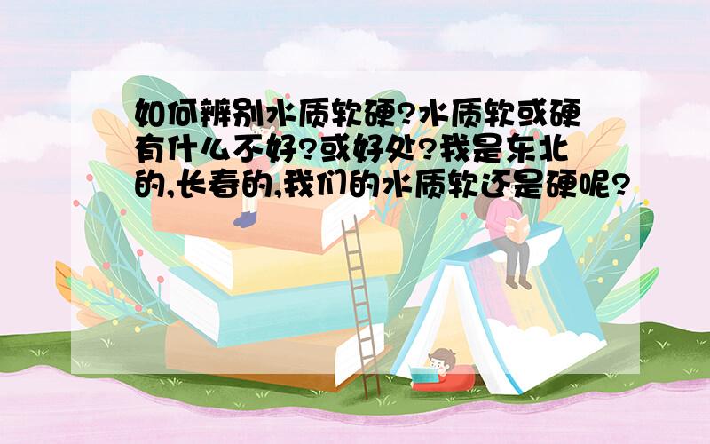 如何辨别水质软硬?水质软或硬有什么不好?或好处?我是东北的,长春的,我们的水质软还是硬呢?