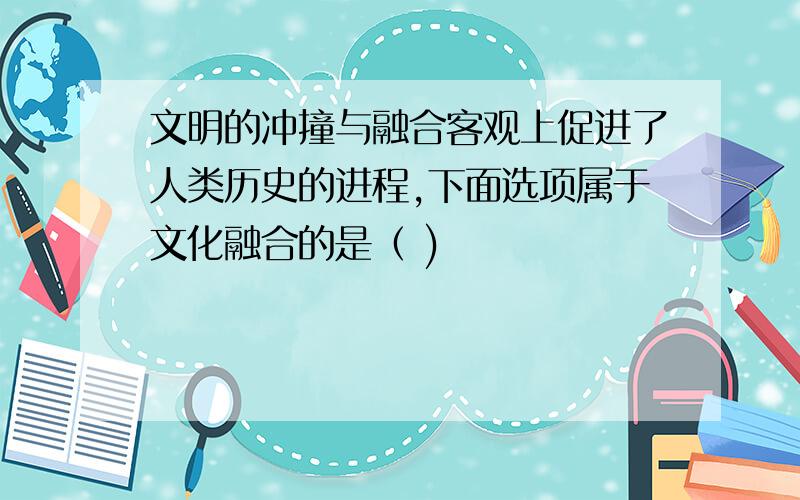 文明的冲撞与融合客观上促进了人类历史的进程,下面选项属于文化融合的是（ )