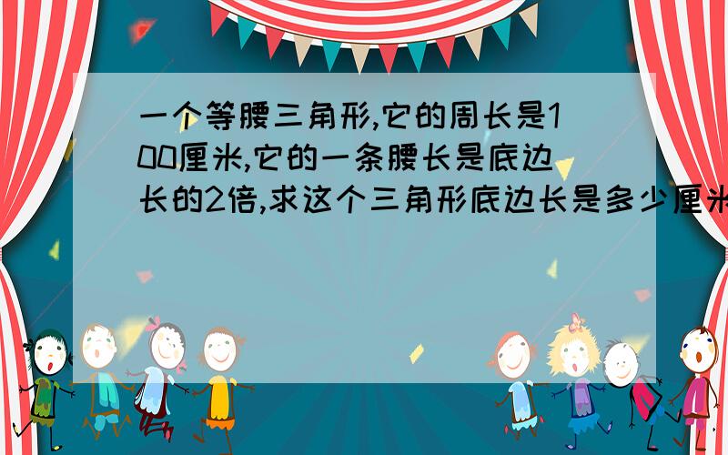 一个等腰三角形,它的周长是100厘米,它的一条腰长是底边长的2倍,求这个三角形底边长是多少厘米