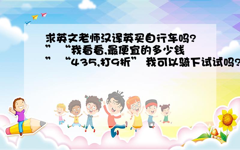 求英文老师汉译英买自行车吗?” “我看看,最便宜的多少钱” “435,打9折” 我可以骑下试试吗?好的 感觉怎么样?很好