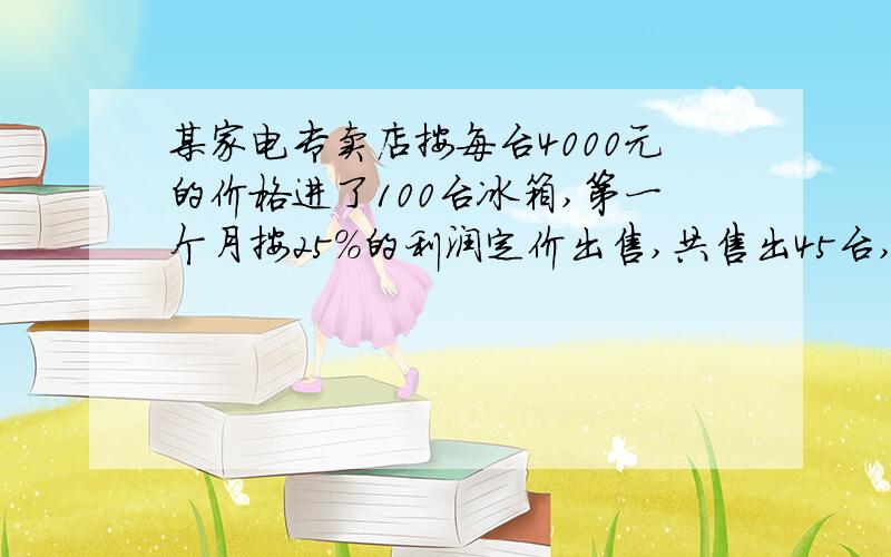 某家电专卖店按每台4000元的价格进了100台冰箱,第一个月按25%的利润定价出售,共售出45台,第二个月按第一个月定价