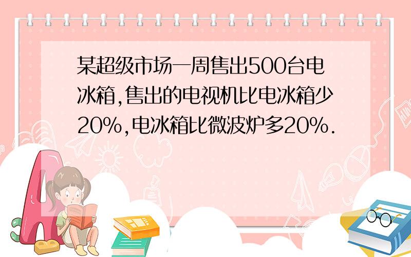 某超级市场一周售出500台电冰箱,售出的电视机比电冰箱少20%,电冰箱比微波炉多20%.