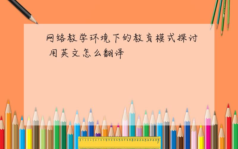 网络教学环境下的教育模式探讨 用英文怎么翻译