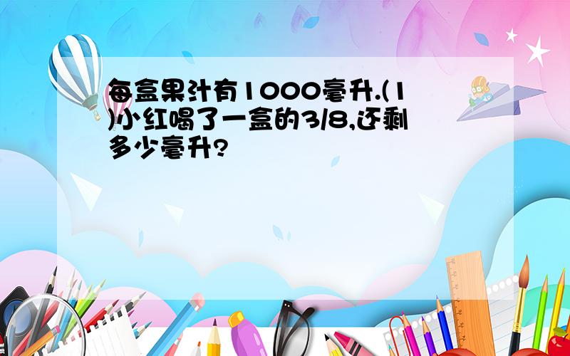 每盒果汁有1000毫升.(1)小红喝了一盒的3/8,还剩多少毫升?