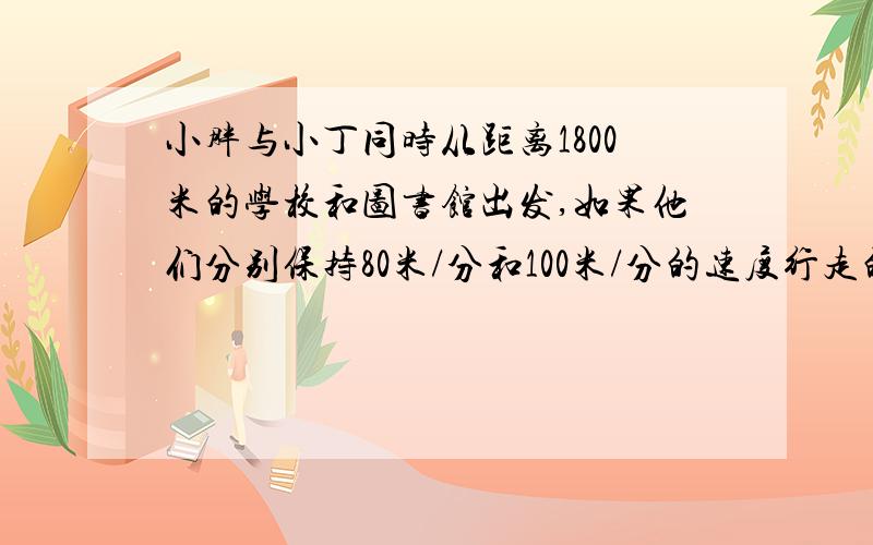 小胖与小丁同时从距离1800米的学校和图书馆出发,如果他们分别保持80米/分和100米/分的速度行走的话,那么