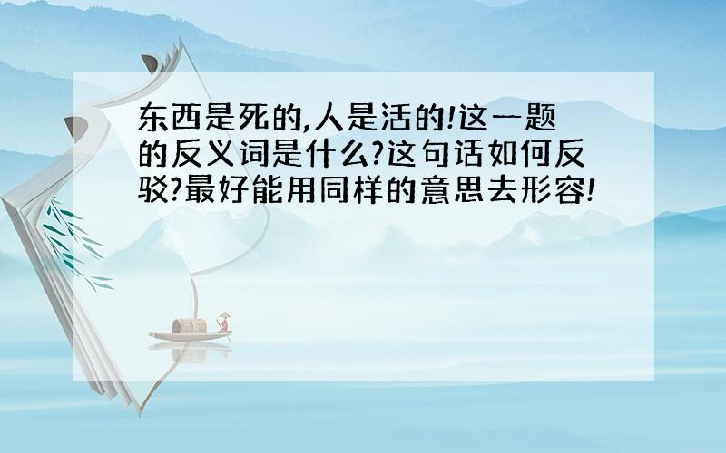 东西是死的,人是活的!这一题的反义词是什么?这句话如何反驳?最好能用同样的意思去形容!