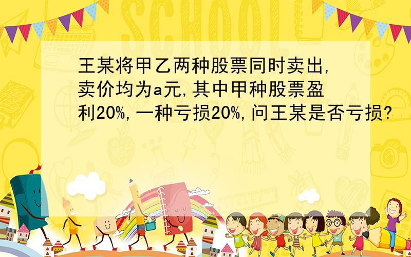 王某将甲乙两种股票同时卖出,卖价均为a元,其中甲种股票盈利20%,一种亏损20%,问王某是否亏损?