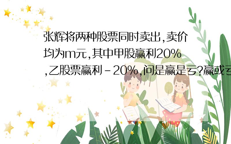 张辉将两种股票同时卖出,卖价均为m元,其中甲股赢利20％,乙股票赢利－20％,问是赢是亏?赢或亏多少?