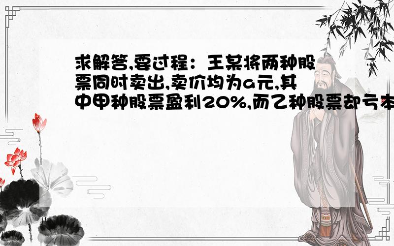 求解答,要过程：王某将两种股票同时卖出,卖价均为a元,其中甲种股票盈利20%,而乙种股票却亏本20%