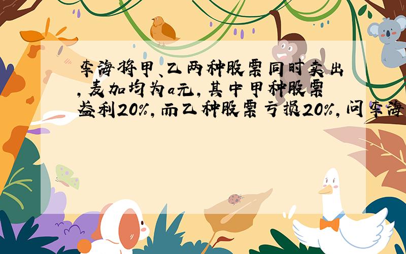 李海将甲、乙两种股票同时卖出,麦加均为a元,其中甲种股票盈利20%,而乙种股票亏损20%,问李海这两种股票