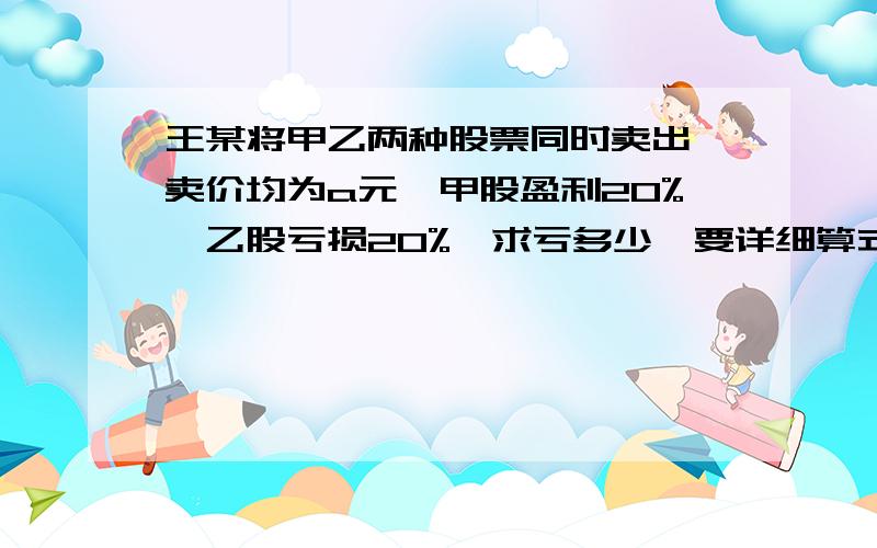 王某将甲乙两种股票同时卖出,卖价均为a元,甲股盈利20%,乙股亏损20%,求亏多少,要详细算式,