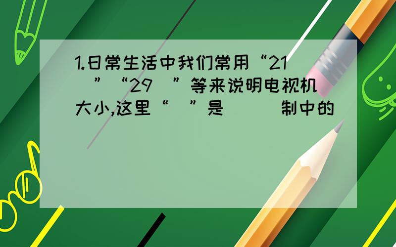 1.日常生活中我们常用“21吋”“29吋”等来说明电视机大小,这里“吋”是___制中的______单位,“21吋”、“2