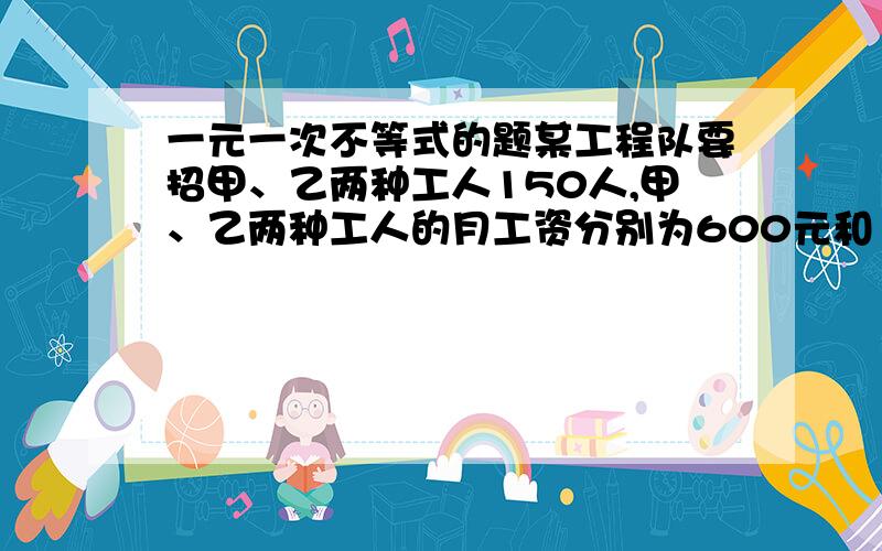 一元一次不等式的题某工程队要招甲、乙两种工人150人,甲、乙两种工人的月工资分别为600元和100元,要求乙种工人不大于