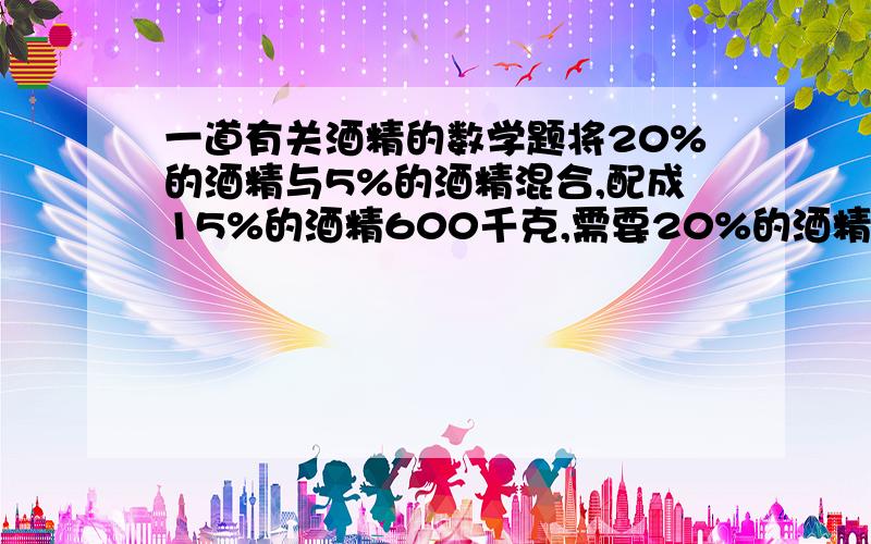 一道有关酒精的数学题将20%的酒精与5%的酒精混合,配成15%的酒精600千克,需要20%的酒精和5%的酒精各多少千克?