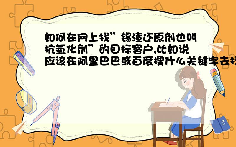 如何在网上找”锡渣还原剂也叫抗氧化剂”的目标客户,比如说应该在阿里巴巴或百度搜什么关键字去找!