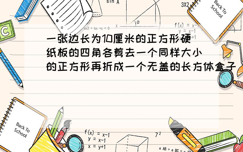 一张边长为10厘米的正方形硬纸板的四角各剪去一个同样大小的正方形再折成一个无盖的长方体盒子