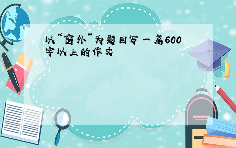 以“窗外”为题目写一篇600字以上的作文