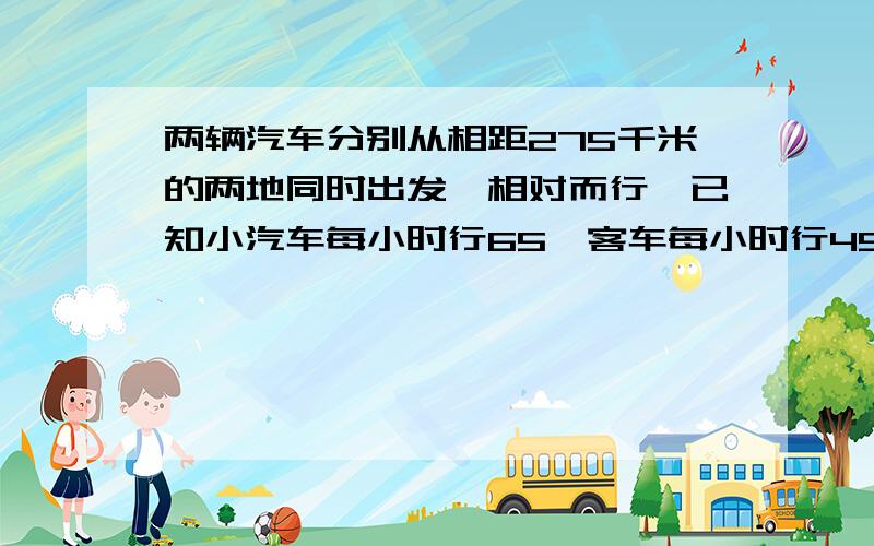 两辆汽车分别从相距275千米的两地同时出发,相对而行,已知小汽车每小时行65,客车每小时行45.多少时间相遇