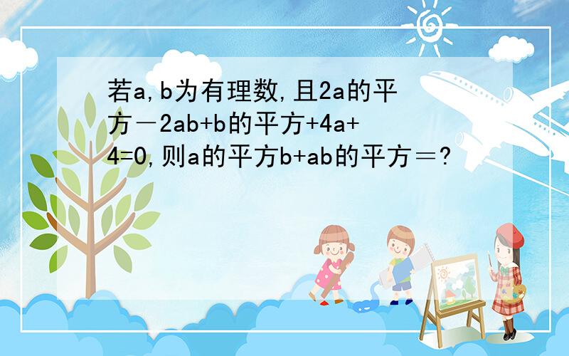 若a,b为有理数,且2a的平方－2ab+b的平方+4a+4=0,则a的平方b+ab的平方＝?