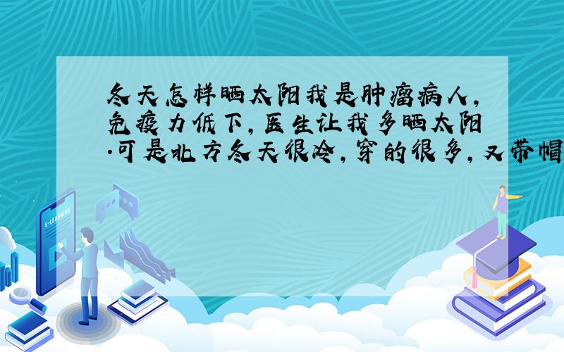 冬天怎样晒太阳我是肿瘤病人,免疫力低下,医生让我多晒太阳.可是北方冬天很冷,穿的很多,又带帽子围巾口罩,很少有裸露的皮肤