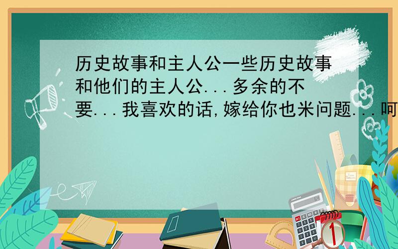 历史故事和主人公一些历史故事和他们的主人公...多余的不要...我喜欢的话,嫁给你也米问题...呵呵~