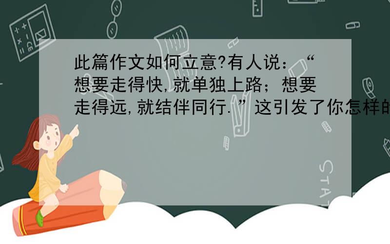 此篇作文如何立意?有人说：“想要走得快,就单独上路；想要走得远,就结伴同行.”这引发了你怎样的感悟与思考?请自选角度,写