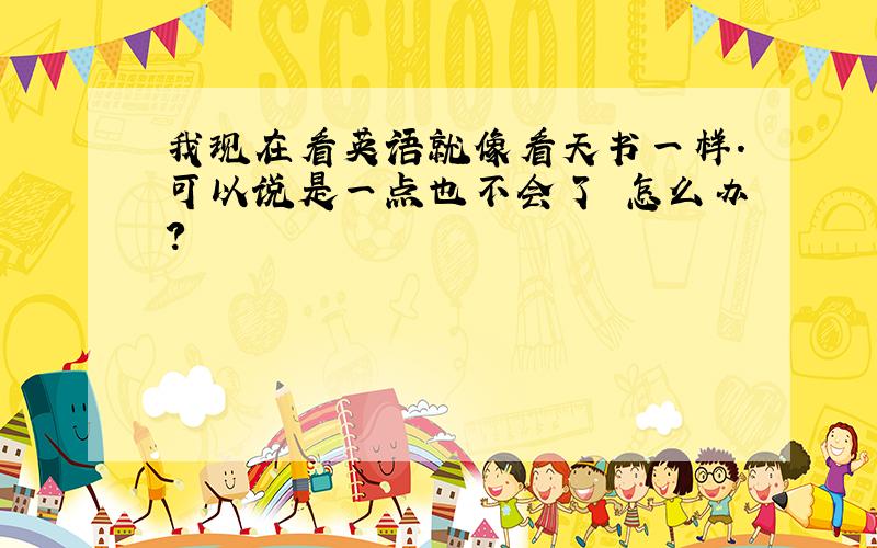 我现在看英语就像看天书一样.可以说是一点也不会了 怎么办?