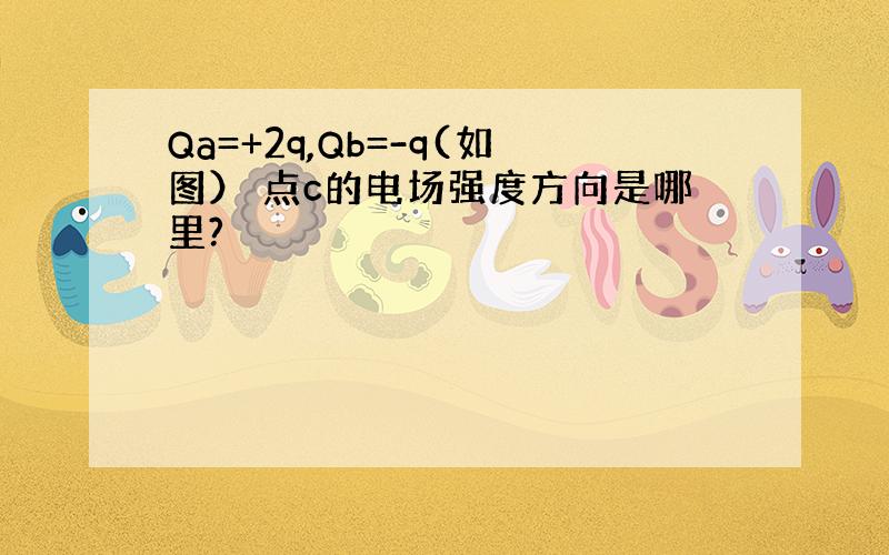 Qa=+2q,Qb=-q(如图） 点c的电场强度方向是哪里?