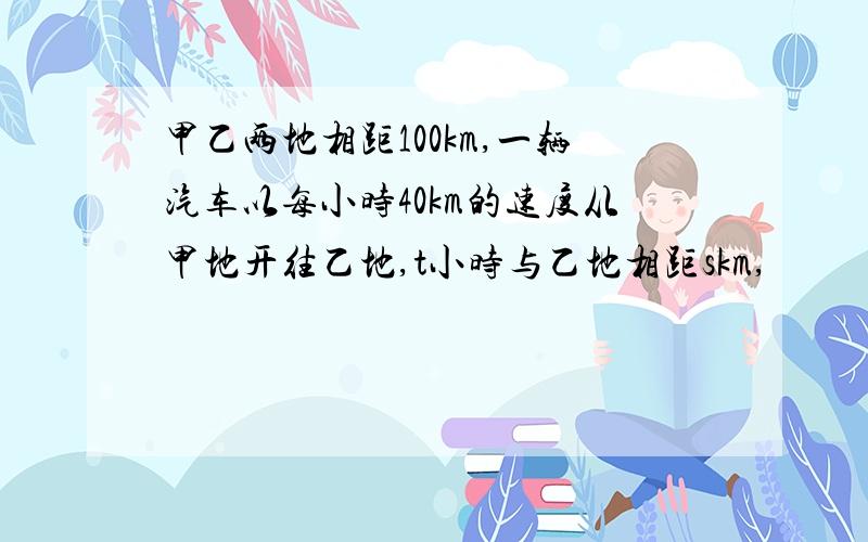 甲乙两地相距100km,一辆汽车以每小时40km的速度从甲地开往乙地,t小时与乙地相距skm,