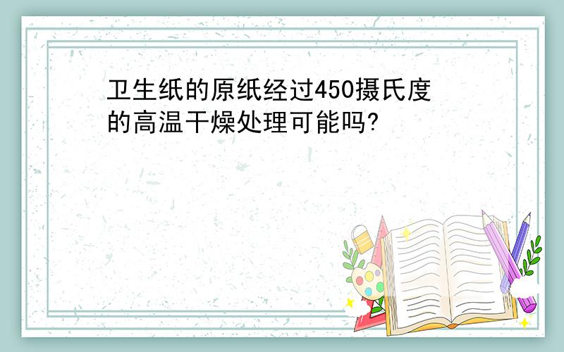 卫生纸的原纸经过450摄氏度的高温干燥处理可能吗?