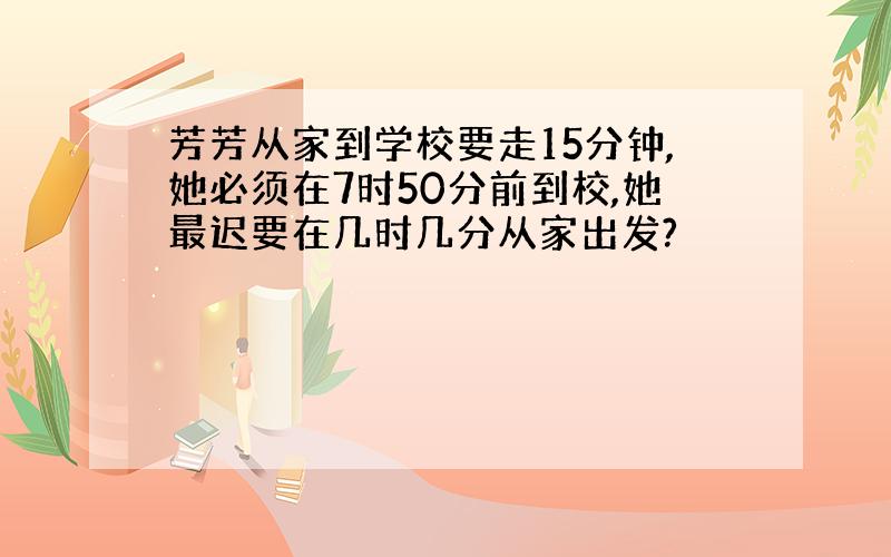 芳芳从家到学校要走15分钟,她必须在7时50分前到校,她最迟要在几时几分从家出发?