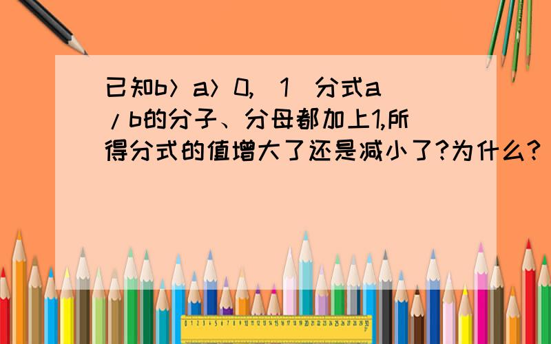 已知b＞a＞0,（1）分式a/b的分子、分母都加上1,所得分式的值增大了还是减小了?为什么?