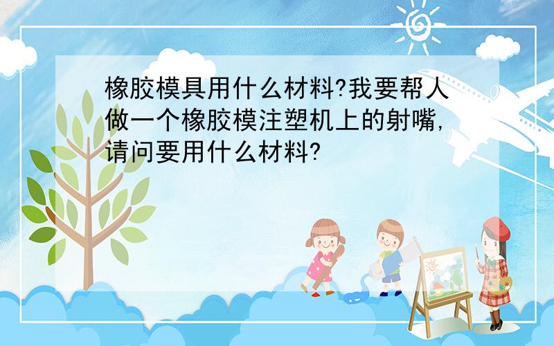 橡胶模具用什么材料?我要帮人做一个橡胶模注塑机上的射嘴,请问要用什么材料?