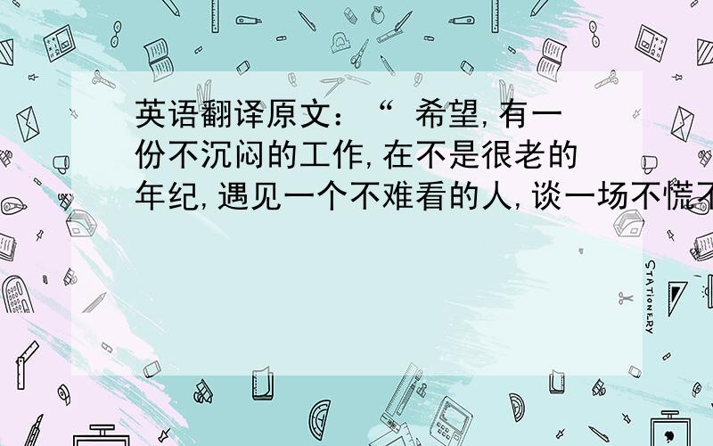 英语翻译原文：“ 希望,有一份不沉闷的工作,在不是很老的年纪,遇见一个不难看的人,谈一场不慌不忙的恋爱,有一个不吵不闹的