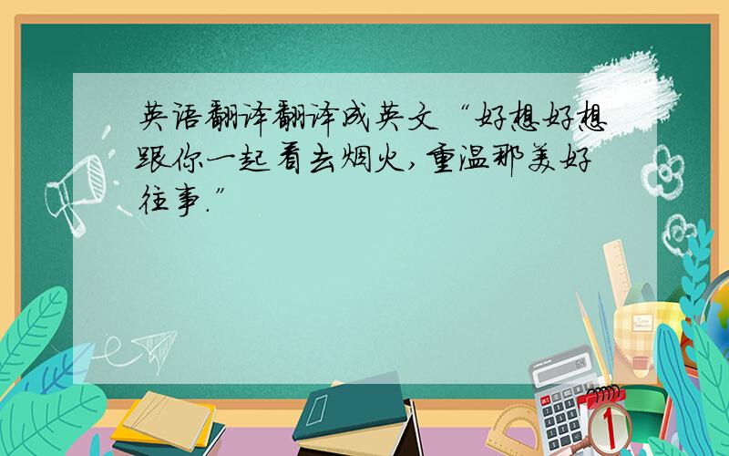 英语翻译翻译成英文“好想好想跟你一起看去烟火,重温那美好往事.”