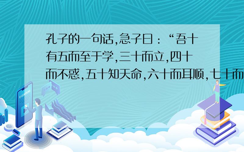 孔子的一句话,急子曰：“吾十有五而至于学,三十而立,四十而不惑,五十知天命,六十而耳顺,七十而从心所欲,不逾矩.”要意思