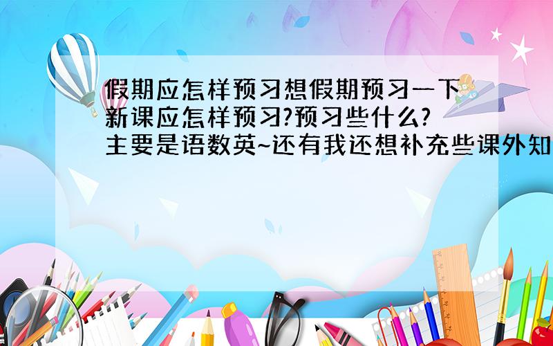 假期应怎样预习想假期预习一下新课应怎样预习?预习些什么?主要是语数英~还有我还想补充些课外知识应补充什么?怎样预习有效果