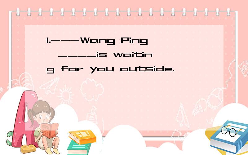 1.---Wang Ping,____is waiting for you outside.