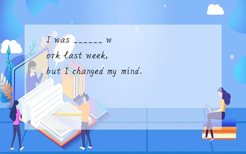 I was ______ work last week,but I changed my mind.