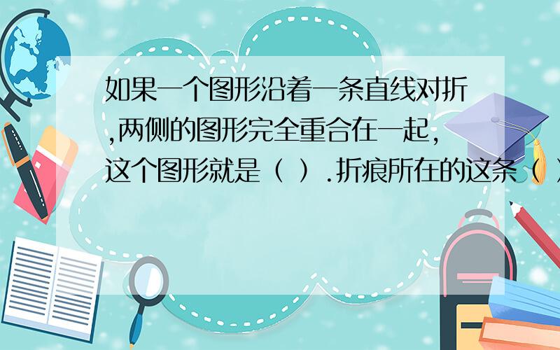 如果一个图形沿着一条直线对折,两侧的图形完全重合在一起,这个图形就是（ ）.折痕所在的这条（ ）就是这个图形的（ ）.