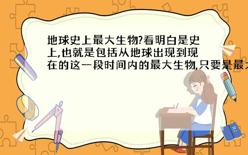 地球史上最大生物?看明白是史上,也就是包括从地球出现到现在的这一段时间内的最大生物,只要是最大的就好.要带图,链接上有图