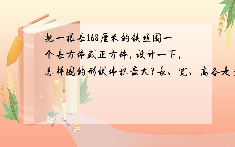 把一根长168厘米的铁丝围一个长方体或正方体，设计一下，怎样围的形状体积最大？长、宽、高各是多少？