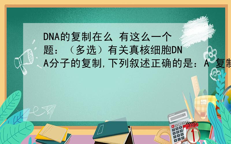 DNA的复制在么 有这么一个题：（多选）有关真核细胞DNA分子的复制,下列叙述正确的是：A 复制过程中先是全部解链,再半