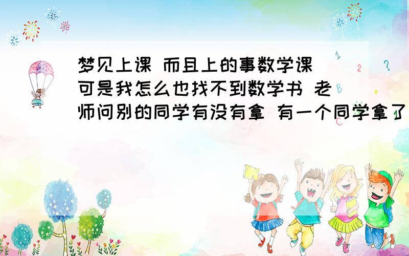 梦见上课 而且上的事数学课 可是我怎么也找不到数学书 老师问别的同学有没有拿 有一个同学拿了一本有关艺