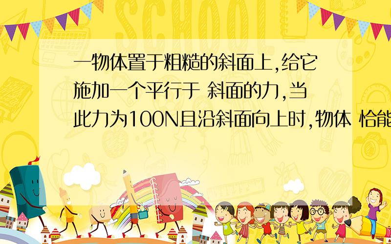 一物体置于粗糙的斜面上,给它施加一个平行于 斜面的力,当此力为100N且沿斜面向上时,物体 恰能沿斜面向上匀速运动；当此