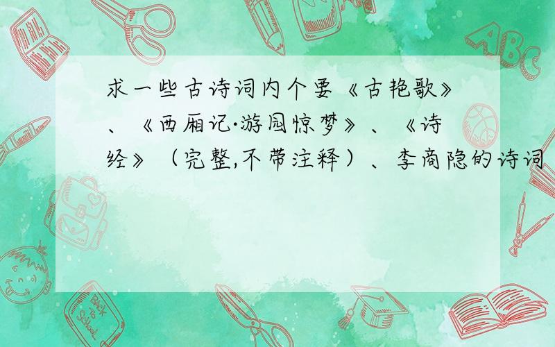 求一些古诗词内个要《古艳歌》、《西厢记·游园惊梦》、《诗经》（完整,不带注释）、李商隐的诗词（尽可能详尽,不带注释,不要