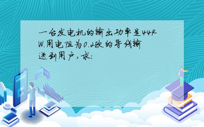 一台发电机的输出功率是44KW.用电阻为0.2欧的导线输送到用户,求：