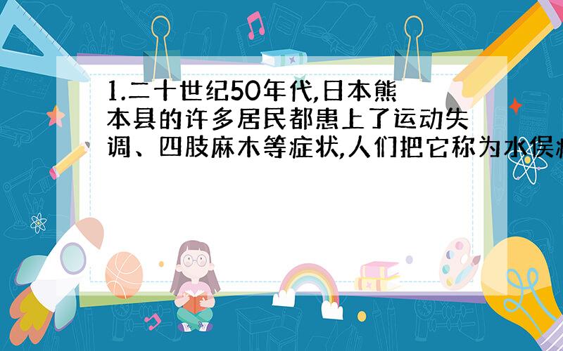 1.二十世纪50年代,日本熊本县的许多居民都患上了运动失调、四肢麻木等症状,人们把它称为水俣病.经调查发现一家工厂排出的